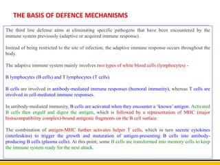 THE BASIS OF DEFENCE MECHANISMS
The third line defense aims at eliminating specific pathogens that have been encountered by the
immune system previously (adaptive or acquired immune response).
Instead of being restricted to the site of infection, the adaptive immune response occurs throughout the
body.
The adaptive immune system mainly involves two types of white blood cells (lymphocytes) -
B lymphocytes (B cells) and T lymphocytes (T cells).
B cells are involved in antibody-mediated immune responses (humoral immunity), whereas T cells are
involved in cell-mediated immune responses.
In antibody-mediated immunity, B cells are activated when they encounter a ‘known’ antigen. Activated
B cells then engulf and digest the antigen, which is followed by a representation of MHC (major
histocompatibility complex)-bound antigenic fragments on the B cell surface.
The combination of antigen-MHC further activates helper T cells, which in turn secrete cytokines
(interleukins) to trigger the growth and maturation of antigen-presenting B cells into antibody-
producing B cells (plasma cells). At this point, some B cells are transformed into memory cells to keep
the immune system ready for the next attack.
 