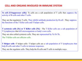 CELL AND ORGANS INVOLVED IN IMMUNE SYSTEM
Ts cell [T-Suppressor cells]- Ts cells are a sub population of T cells that suppress the
activity of B cells and other T cells.
They are the regulatory T cells. They inhibit antibody production by B cell . They suppress
the functions of the T killer cells and T helper cells.
T cytotoxic cells [Tc] or T Killer cells [Tk] - The T Killer cells are a sub population of
T Lymphocytes that kill microorganism or body's own cells.
They are also called cytotoxic cells. They are represented by Tc Or Tk.
The T Killer cells are effector cells.
T Helper cells -T helper cells- T helper cells are a sub population of T lymphocytes that
help B cells and other T cells in immune responses.
They are the regulator cells. They help the B cells and T cells in multiple ways .
 