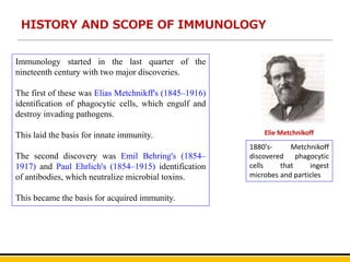 HISTORY AND SCOPE OF IMMUNOLOGY
Immunology started in the last quarter of the
nineteenth century with two major discoveries.
The first of these was Elias Metchnikff's (1845–1916)
identification of phagocytic cells, which engulf and
destroy invading pathogens.
This laid the basis for innate immunity.
The second discovery was Emil Behring's (1854–
1917) and Paul Ehrlich's (1854–1915) identification
of antibodies, which neutralize microbial toxins.
This became the basis for acquired immunity.
Elie Metchnikoff
1880's- Metchnikoff
discovered phagocytic
cells that ingest
microbes and particles
 