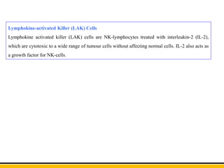 Lymphokine-activated Killer (LAK) Cells
Lymphokine activated killer (LAK) cells are NK-lymphocytes treated with interleukin-2 (lL-2),
which are cytotoxic to a wide range of tumour cells without affecting normal cells. IL-2 also acts as
a growth factor for NK-cells.
 