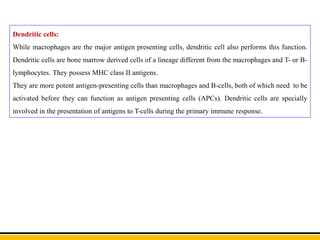 Dendritic cells:
While macrophages are the major antigen presenting cells, dendritic cell also performs this function.
Dendritic cells are bone marrow derived cells of a lineage different from the macrophages and T- or B-
lymphocytes. They possess MHC class II antigens.
They are more potent antigen-presenting cells than macrophages and B-cells, both of which need to be
activated before they can function as antigen presenting cells (APCs). Dendritic cells are specially
involved in the presentation of antigens to T-cells during the primary immune response.
 