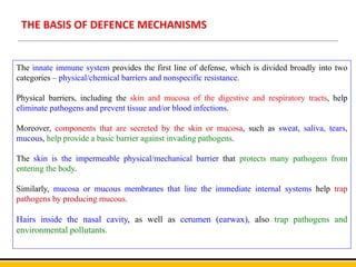 THE BASIS OF DEFENCE MECHANISMS
The innate immune system provides the first line of defense, which is divided broadly into two
categories – physical/chemical barriers and nonspecific resistance.
Physical barriers, including the skin and mucosa of the digestive and respiratory tracts, help
eliminate pathogens and prevent tissue and/or blood infections.
Moreover, components that are secreted by the skin or mucosa, such as sweat, saliva, tears,
mucous, help provide a basic barrier against invading pathogens.
The skin is the impermeable physical/mechanical barrier that protects many pathogens from
entering the body.
Similarly, mucosa or mucous membranes that line the immediate internal systems help trap
pathogens by producing mucous.
Hairs inside the nasal cavity, as well as cerumen (earwax), also trap pathogens and
environmental pollutants.
 