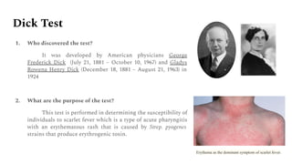 Dick Test
1. Who discovered the test?
It was developed by American physicians George
Frederick Dick (July 21, 1881 – October 10, 1967) and Gladys
Rowena Henry Dick (December 18, 1881 – August 21, 1963) in
1924
2. What are the purpose of the test?
This test is performed in determining the susceptibility of
individuals to scarlet fever which is a type of acute pharyngitis
with an erythematous rash that is caused by Strep. pyogenes
strains that produce erythrogenic toxin.
Erythema as the dominant symptom of scarlet fever.
 
