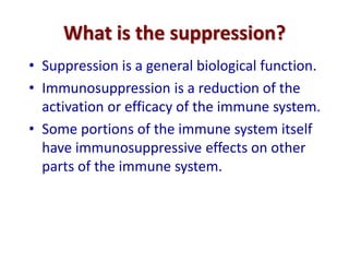 What is the suppression?
• Suppression is a general biological function.
• Immunosuppression is a reduction of the
activation or efficacy of the immune system.
• Some portions of the immune system itself
have immunosuppressive effects on other
parts of the immune system.
 