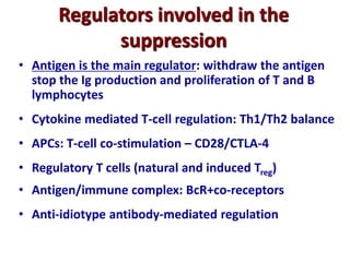 Regulators involved in the
suppression
• Antigen is the main regulator: withdraw the antigen
stop the Ig production and proliferation of T and B
lymphocytes
• Cytokine mediated T-cell regulation: Th1/Th2 balance
• APCs: T-cell co-stimulation – CD28/CTLA-4
• Regulatory T cells (natural and induced Treg)
• Antigen/immune complex: BcR+co-receptors
• Anti-idiotype antibody-mediated regulation
 
