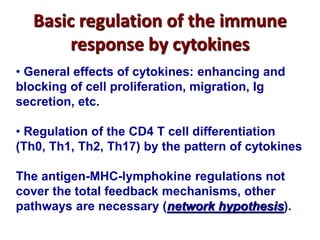 Basic regulation of the immune
response by cytokines
• General effects of cytokines: enhancing and
blocking of cell proliferation, migration, Ig
secretion, etc.
• Regulation of the CD4 T cell differentiation
(Th0, Th1, Th2, Th17) by the pattern of cytokines
The antigen-MHC-lymphokine regulations not
cover the total feedback mechanisms, other
pathways are necessary (network hypothesis).
 