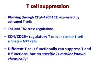 T cell suppression
• Blocking through CTLA-4 (CD152) expressed by
activated T cells
• Th1 and Th2 cross regulations
• CD4/CD25+ regulatory T cells and other T-cell
subsets – NKT cells
• Different T cells functionally can suppress T and
B functions, but no specific Ts marker known
chemically!
 