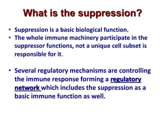 • Suppression is a basic biological function.
• The whole immune machinery participate in the
suppressor functions, not a unique cell subset is
responsible for it.
• Several regulatory mechanisms are controlling
the immune response forming a regulatory
network which includes the suppression as a
basic immune function as well.
What is the suppression?
 