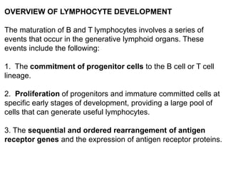 OVERVIEW OF LYMPHOCYTE DEVELOPMENT
The maturation of B and T lymphocytes involves a series of
events that occur in the generative lymphoid organs. These
events include the following:
1. The commitment of progenitor cells to the B cell or T cell
lineage.
2. Proliferation of progenitors and immature committed cells at
specific early stages of development, providing a large pool of
cells that can generate useful lymphocytes.
3. The sequential and ordered rearrangement of antigen
receptor genes and the expression of antigen receptor proteins.
 