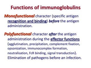 Functions of immunoglobulins
Monofunctional character (specific antigen
recognition and binding) before the antigen
administration.
Polyfunctional character after the antigen
administration during the effector functions
(agglutination, precipitation, complement fixation,
opsonization, immunocomplex formation,
neutralisation, FcR binding, signal transduction).
Elimination of pathogens before an infection.
 
