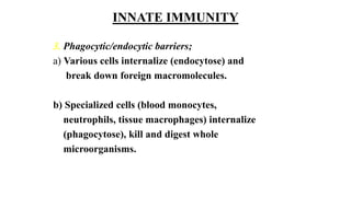 INNATE IMMUNITY
3. Phagocytic/endocytic barriers;
a) Various cells internalize (endocytose) and
break down foreign macromolecules.
b) Specialized cells (blood monocytes,
neutrophils, tissue macrophages) internalize
(phagocytose), kill and digest whole
microorganisms.
 