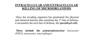 INTRACELLULAR AND EXTRACELLULAR
KILLING OF MICROORGANISMS
Once the invading organism has penetrated the physical
and chemical barriers that constitute the 1st line of defense,
it encounters the next line of defense, the specialized cells.
These include the polymorphonuclear leucocytes
(PMN), monocytes, macrophages.
 