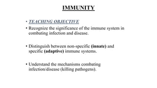 IMMUNITY
• TEACHING OBJECTIVE
• Recognize the significance of the immune system in
combating infection and disease.
• Distinguish between non-specific (innate) and
specific (adaptive) immune systems.
• Understand the mechanisms combating
infection/disease (killing pathogens).
 