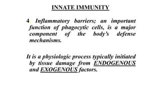 INNATE IMMUNITY
4. Inflammatory barriers; an important
function of phagocytic cells, is a major
component of the body’s defense
mechanisms.
It is a physiologic process typically initiated
by tissue damage from ENDOGENOUS
and EXOGENOUS factors.
 