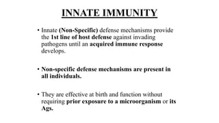 INNATE IMMUNITY
• Innate (Non-Specific) defense mechanisms provide
the 1st line of host defense against invading
pathogens until an acquired immune response
develops.
• Non-specific defense mechanisms are present in
all individuals.
• They are effective at birth and function without
requiring prior exposure to a microorganism or its
Ags.
 