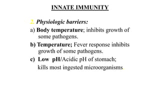 INNATE IMMUNITY
2. Physiologic barriers:
a) Body temperature; inhibits growth of
some pathogens.
b) Temperature; Fever response inhibits
growth of some pathogens.
c) Low pH/Acidic pH of stomach;
kills most ingested microorganisms.
 