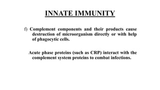 INNATE IMMUNITY
f) Complement components and their products cause
destruction of microorganism directly or with help
of phagocytic cells.
Acute phase proteins (such as CRP) interact with the
complement system proteins to combat infections.
 