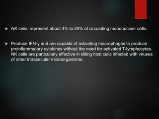  NK cells: represent about 4% to 20% of circulating mononuclear cells.
 Produce IFN-γ and are capable of activating macrophages to produce
proinflammatory cytokines without the need for activated T-lymphocytes.
NK cells are particularly effective in killing host cells infected with viruses
of other intracellular microorganisms.
 