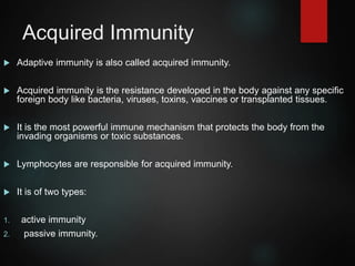 Acquired Immunity
 Adaptive immunity is also called acquired immunity.
 Acquired immunity is the resistance developed in the body against any specific
foreign body like bacteria, viruses, toxins, vaccines or transplanted tissues.
 It is the most powerful immune mechanism that protects the body from the
invading organisms or toxic substances.
 Lymphocytes are responsible for acquired immunity.
 It is of two types:
1. active immunity
2. passive immunity.
 