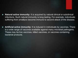  Natural active immunity: It is acquired by natural clinical or subclinical
infections. Such natural immunity is long lasting. For example, individuals
suffering from smallpox become immune to second attack of the disease.
 Artificial active immunity: It is induced in individuals by vaccines. There
is a wide range of vaccines available against many microbial pathogens.
These may be live vaccines, killed vaccines, or vaccines containing
bacterial products.
 