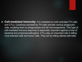  Cell-mediated immunity: It is mediated by both activated TH cells
and CTLs. Cytokines secreted by TH cells activate various phagocytic
cells, enabling them to phagocytose and kill microorganisms. This type of
cell-mediated immune response is especially important against a host of
bacterial and protozoal pathogens. CTLs play an important role in killing
virus-infected cells and tumor cells. They act by killing altered self-cells.
 