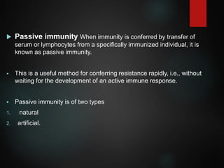 Passive immunity When immunity is conferred by transfer of
serum or lymphocytes from a specifically immunized individual, it is
known as passive immunity.
 This is a useful method for conferring resistance rapidly, i.e., without
waiting for the development of an active immune response.
 Passive immunity is of two types
1. natural
2. artificial.
 