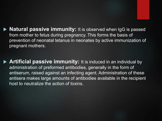  Natural passive immunity: It is observed when IgG is passed
from mother to fetus during pregnancy. This forms the basis of
prevention of neonatal tetanus in neonates by active immunization of
pregnant mothers.
 Artificial passive immunity: It is induced in an individual by
administration of preformed antibodies, generally in the form of
antiserum, raised against an infecting agent. Administration of these
antisera makes large amounts of antibodies available in the recipient
host to neutralize the action of toxins.
 