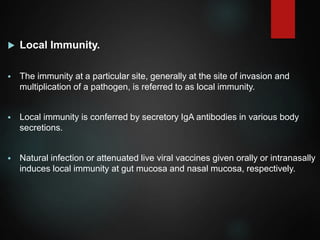  Local Immunity.
 The immunity at a particular site, generally at the site of invasion and
multiplication of a pathogen, is referred to as local immunity.
 Local immunity is conferred by secretory IgA antibodies in various body
secretions.
 Natural infection or attenuated live viral vaccines given orally or intranasally
induces local immunity at gut mucosa and nasal mucosa, respectively.
 