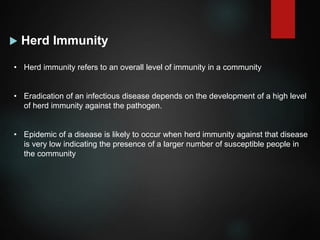  Herd Immunity
• Herd immunity refers to an overall level of immunity in a community
• Eradication of an infectious disease depends on the development of a high level
of herd immunity against the pathogen.
• Epidemic of a disease is likely to occur when herd immunity against that disease
is very low indicating the presence of a larger number of susceptible people in
the community
 