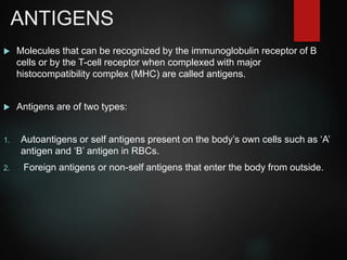 ANTIGENS
 Molecules that can be recognized by the immunoglobulin receptor of B
cells or by the T-cell receptor when complexed with major
histocompatibility complex (MHC) are called antigens.
 Antigens are of two types:
1. Autoantigens or self antigens present on the body’s own cells such as ‘A’
antigen and ‘B’ antigen in RBCs.
2. Foreign antigens or non-self antigens that enter the body from outside.
 