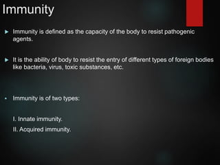 Immunity
 Immunity is defined as the capacity of the body to resist pathogenic
agents.
 It is the ability of body to resist the entry of different types of foreign bodies
like bacteria, virus, toxic substances, etc.
 Immunity is of two types:
I. Innate immunity.
II. Acquired immunity.
 