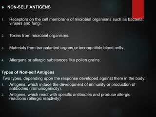  NON-SELF ANTIGENS
1. Receptors on the cell membrane of microbial organisms such as bacteria,
viruses and fungi.
2. Toxins from microbial organisms.
3. Materials from transplanted organs or incompatible blood cells.
4. Allergens or allergic substances like pollen grains.
Types of Non-self Antigens
Two types, depending upon the response developed against them in the body:
1. Antigens, which induce the development of immunity or production of
antibodies (immunogenicity).
2. Antigens, which react with specific antibodies and produce allergic
reactions (allergic reactivity)
 