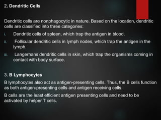 2. Dendritic Cells
Dendritic cells are nonphagocytic in nature. Based on the location, dendritic
cells are classified into three categories:
i. Dendritic cells of spleen, which trap the antigen in blood.
ii. Follicular dendritic cells in lymph nodes, which trap the antigen in the
lymph.
iii. Langerhans dendritic cells in skin, which trap the organisms coming in
contact with body surface.
3. B Lymphocytes
B lymphocytes also act as antigen-presenting cells. Thus, the B cells function
as both antigen-presenting cells and antigen receiving cells.
B cells are the least efficient antigen presenting cells and need to be
activated by helper T cells.
 