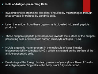  Role of Antigen-presenting Cells
 Invading foreign organisms are either engulfed by macrophages through
phagocytosis or trapped by dendritic cells.
 Later, the antigen from these organisms is digested into small peptide
products.
 These antigenic peptide products move towards the surface of the antigen-
presenting cells and bind with human leukocyte anti gen (HLA).
 HLA is a genetic matter present in the molecule of class II major
histocompatiblility complex (MHC), which is situated on the surface of the
antigenpresenting cells.
 B-cells ingest the foreign bodies by means of pinocytosis. Role of B cells
as antigen-presenting cells in the body is not fully understood.
 