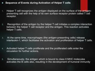  Sequence of Events during Activation of Helper T cells
1. Helper T cell recognizes the antigen displayed on the surface of the antigen-
presenting cell with the help of its own surface receptor protein called T cell
receptor.
2. Recognition of the antigen by the helper T cell initiates a complex interaction
between the helper T cell receptor and the antigen. This reaction activates
helper T cells.
3. At the same time, macrophages (the antigen-presenting cells) release
interleukin-1, which facilitates the activation and proliferation of helper T cells.
4. Activated helper T cells proliferate and the proliferated cells enter the
circulation for further actions.
5. Simultaneously, the antigen which is bound to class II MHC molecules
activates the B cells also, resulting in the development of humoral immunity
 
