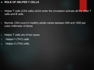  ROLE OF HELPER T CELLS
 Helper T cells (CD4 cells) which enter the circulation activate all the other T
cells and B cells.
 Normal, CD4 count in healthy adults varies between 500 and 1500 per
cubic millimeter of blood.
 Helper T cells are of two types:
1. Helper-1 (TH1) cells
2. Helper-2 (TH2) cells.
 