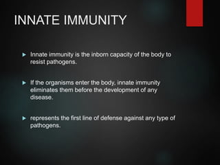 INNATE IMMUNITY
 Innate immunity is the inborn capacity of the body to
resist pathogens.
 If the organisms enter the body, innate immunity
eliminates them before the development of any
disease.
 represents the first line of defense against any type of
pathogens.
 