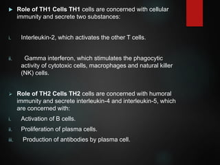  Role of TH1 Cells TH1 cells are concerned with cellular
immunity and secrete two substances:
i. Interleukin-2, which activates the other T cells.
ii. Gamma interferon, which stimulates the phagocytic
activity of cytotoxic cells, macrophages and natural killer
(NK) cells.
 Role of TH2 Cells TH2 cells are concerned with humoral
immunity and secrete interleukin-4 and interleukin-5, which
are concerned with:
i. Activation of B cells.
ii. Proliferation of plasma cells.
iii. Production of antibodies by plasma cell.
 