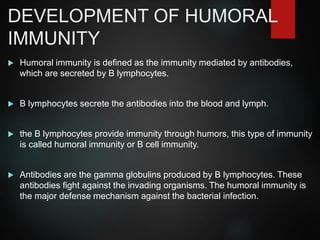 DEVELOPMENT OF HUMORAL
IMMUNITY
 Humoral immunity is defined as the immunity mediated by antibodies,
which are secreted by B lymphocytes.
 B lymphocytes secrete the antibodies into the blood and lymph.
 the B lymphocytes provide immunity through humors, this type of immunity
is called humoral immunity or B cell immunity.
 Antibodies are the gamma globulins produced by B lymphocytes. These
antibodies fight against the invading organisms. The humoral immunity is
the major defense mechanism against the bacterial infection.
 