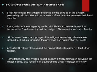  Sequence of Events during Activation of B Cells
1. B cell recognizes the antigen displayed on the surface of the antigen-
presenting cell, with the help of its own surface receptor protein called B cell
receptor.
2. Recognition of the antigen by the B cell initiates a complex interaction
between the B cell receptor and the antigen. This reaction activates B cells.
3. At the same time, macrophages (the antigen-presenting cells) release
interleukin-1, which facilitates the activation and proliferation of B cells.
4. Activated B cells proliferate and the proliferated cells carry out the further
actions.
5. Simultaneously, the antigen bound to class II MHC molecules activates the
helper T cells, also resulting in development of cell-mediated immunity
 