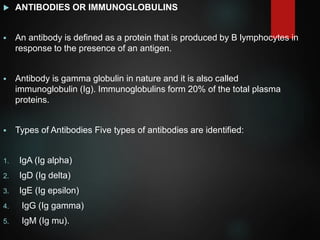  ANTIBODIES OR IMMUNOGLOBULINS
 An antibody is defined as a protein that is produced by B lymphocytes in
response to the presence of an antigen.
 Antibody is gamma globulin in nature and it is also called
immunoglobulin (Ig). Immunoglobulins form 20% of the total plasma
proteins.
 Types of Antibodies Five types of antibodies are identified:
1. IgA (Ig alpha)
2. IgD (Ig delta)
3. IgE (Ig epsilon)
4. IgG (Ig gamma)
5. IgM (Ig mu).
 