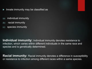  Innate immunity may be classified as
(a) individual immunity
(b) racial immunity
(c) species immunity
Individual immunity: Individual immunity denotes resistance to
infection, which varies within different individuals in the same race and
species and is genetically determined.
Racial immunity: Racial immunity denotes a difference in susceptibility
or resistance to infection among different races within a same species.
 
