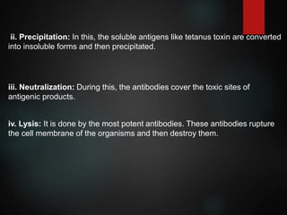 ii. Precipitation: In this, the soluble antigens like tetanus toxin are converted
into insoluble forms and then precipitated.
iii. Neutralization: During this, the antibodies cover the toxic sites of
antigenic products.
iv. Lysis: It is done by the most potent antibodies. These antibodies rupture
the cell membrane of the organisms and then destroy them.
 