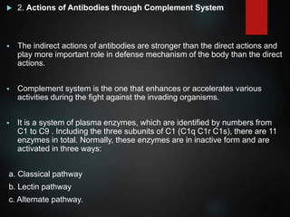  2. Actions of Antibodies through Complement System
 The indirect actions of antibodies are stronger than the direct actions and
play more important role in defense mechanism of the body than the direct
actions.
 Complement system is the one that enhances or accelerates various
activities during the fight against the invading organisms.
 It is a system of plasma enzymes, which are identified by numbers from
C1 to C9 . Including the three subunits of C1 (C1q C1r C1s), there are 11
enzymes in total. Normally, these enzymes are in inactive form and are
activated in three ways:
a. Classical pathway
b. Lectin pathway
c. Alternate pathway.
 