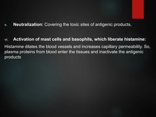 v. Neutralization: Covering the toxic sites of antigenic products.
vi. Activation of mast cells and basophils, which liberate histamine:
Histamine dilates the blood vessels and increases capillary permeability. So,
plasma proteins from blood enter the tissues and inactivate the antigenic
products
 