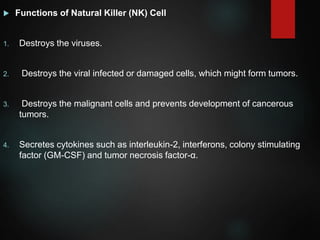  Functions of Natural Killer (NK) Cell
1. Destroys the viruses.
2. Destroys the viral infected or damaged cells, which might form tumors.
3. Destroys the malignant cells and prevents development of cancerous
tumors.
4. Secretes cytokines such as interleukin-2, interferons, colony stimulating
factor (GM-CSF) and tumor necrosis factor-α.
 