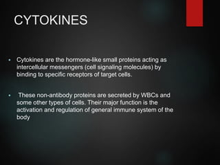 CYTOKINES
 Cytokines are the hormone-like small proteins acting as
intercellular messengers (cell signaling molecules) by
binding to specific receptors of target cells.
 These non-antibody proteins are secreted by WBCs and
some other types of cells. Their major function is the
activation and regulation of general immune system of the
body
 