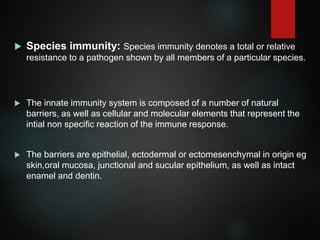  Species immunity: Species immunity denotes a total or relative
resistance to a pathogen shown by all members of a particular species.
 The innate immunity system is composed of a number of natural
barriers, as well as cellular and molecular elements that represent the
intial non specific reaction of the immune response.
 The barriers are epithelial, ectodermal or ectomesenchymal in origin eg
skin,oral mucosa, junctional and sucular epithelium, as well as intact
enamel and dentin.
 