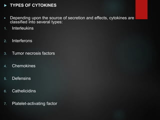  TYPES OF CYTOKINES
 Depending upon the source of secretion and effects, cytokines are
classified into several types:
1. Interleukins
2. Interferons
3. Tumor necrosis factors
4. Chemokines
5. Defensins
6. Cathelicidins
7. Platelet-activating factor
 