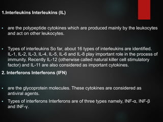 1.Interleukins Interleukins (IL)
 are the polypeptide cytokines which are produced mainly by the leukocytes
and act on other leukocytes.
 Types of interleukins So far, about 16 types of interleukins are identified.
IL-1, IL-2, IL-3, IL-4, IL-5, IL-6 and IL-8 play important role in the process of
immunity. Recently IL-12 (otherwise called natural killer cell stimulatory
factor) and IL-11 are also considered as important cytokines.
2. Interferons Interferons (IFN)
 are the glycoprotein molecules. These cytokines are considered as
antiviral agents.
 Types of interferons Interferons are of three types namely, INF-α, INF-β
and INF-γ.
 